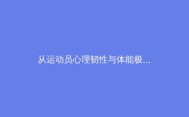 从运动员心理韧性与体能极限，看现代体育竞技的突破与挑战