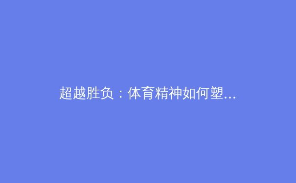 超越胜负：体育精神如何塑造社会凝聚力与个人品格 - 2