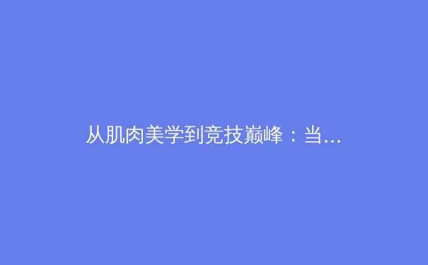 从肌肉美学到竞技巅峰：当代运动员身体管理的科学革命 - 2